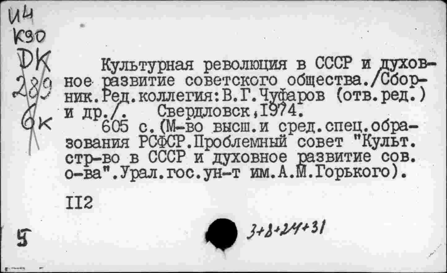 ﻿у К Культурная революция в СССР и духов-По/л ное развитие советского общества./Сбор-'■Чч*' ник. Ред. коллегия: В. Г. Чуфаров (отв.ред.)
К и др./7 Свердловск»1974.
ФК 605 с.(М-во высш.и сред.спец.образования РСФСР.Проблемный совет "Культ, стр-во в СССР и духовное развитие сов. о-ва".Урал.гос.ун-т им. А. М. Горько го).
112
£Г
